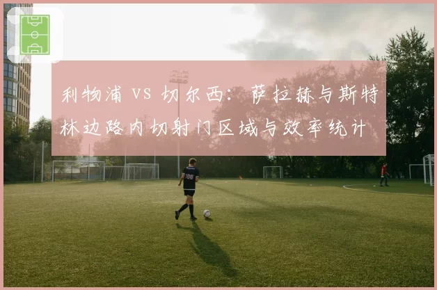 利物浦 vs 切尔西：萨拉赫与斯特林边路内切射门区域与效率统计