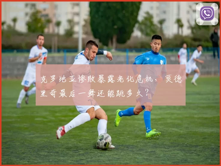 克罗地亚惨败暴露老化危机，莫德里奇最后一舞还能跳多久？