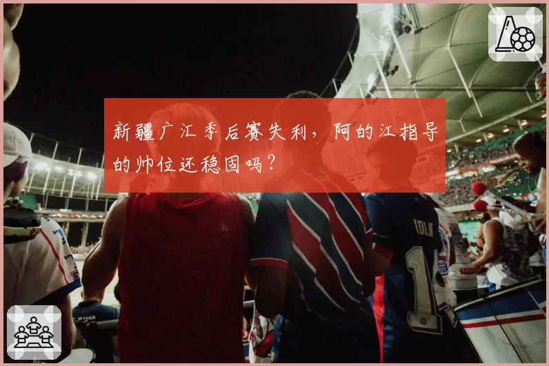 新疆广汇季后赛失利，阿的江指导的帅位还稳固吗？