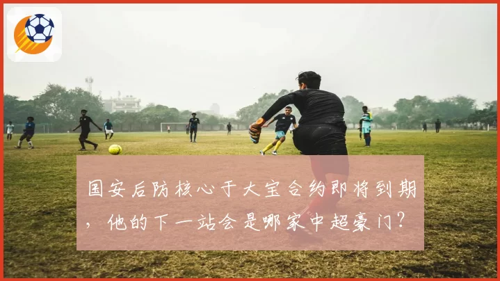 国安后防核心于大宝合约即将到期，他的下一站会是哪家中超豪门？