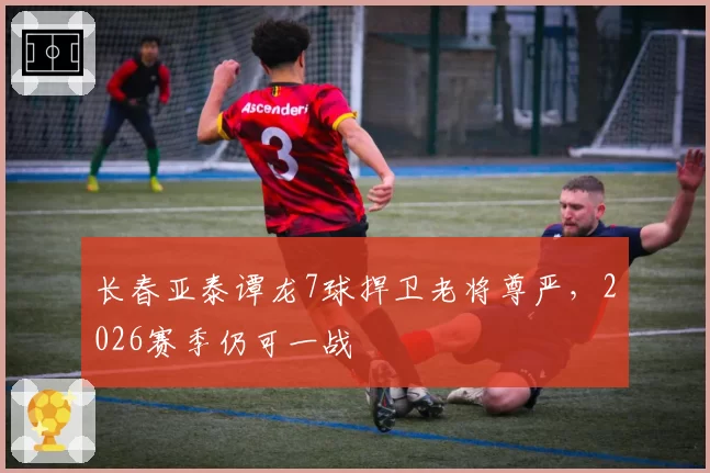 长春亚泰谭龙7球捍卫老将尊严,2026赛季仍可一战