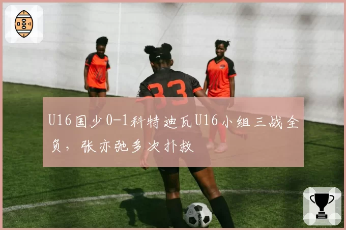 U16国少0-1科特迪瓦U16小组三战全负,张亦弛多次扑救