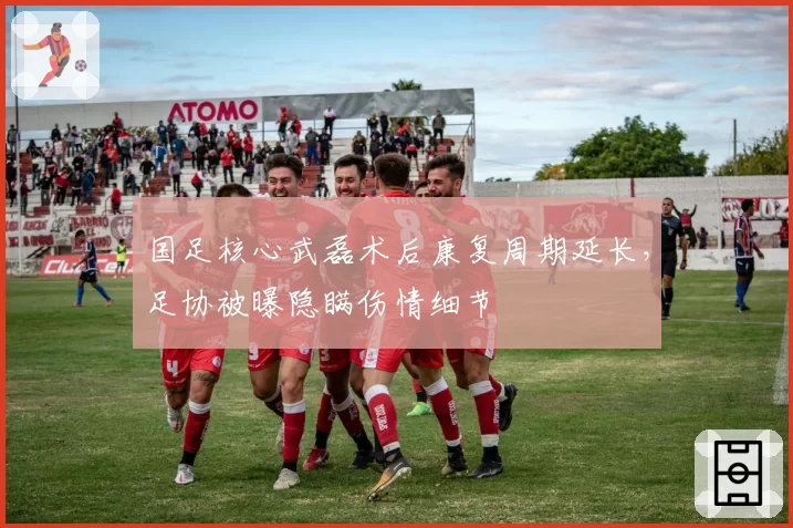 国足核心武磊术后康复周期延长，足协被曝隐瞒伤情细节