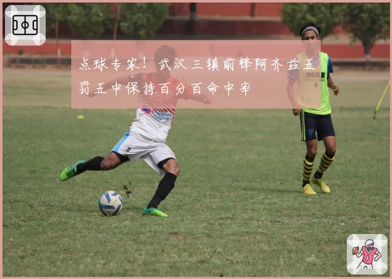 点球专家！武汉三镇前锋阿齐兹五罚五中保持百分百命中率