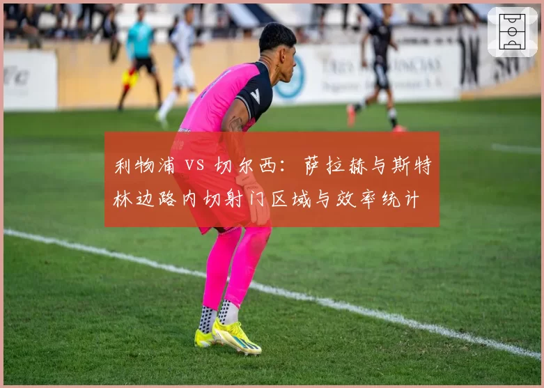 利物浦 vs 切尔西：萨拉赫与斯特林边路内切射门区域与效率统计