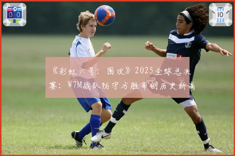 《彩虹六号：围攻》2025全球总决赛：W7M战队防守方胜率创历史新高的地图分析