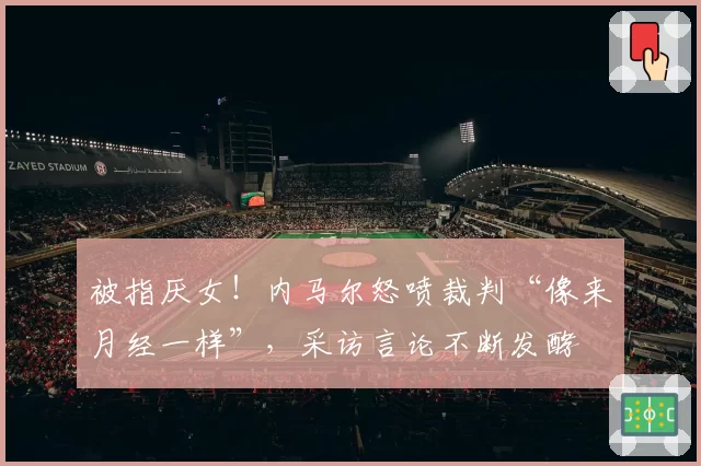 被指厌女！内马尔怒喷裁判“像来月经一样”，采访言论不断发酵