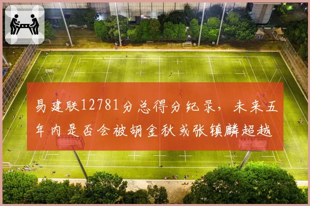 易建联12781分总得分纪录，未来五年内是否会被胡金秋或张镇麟超越？