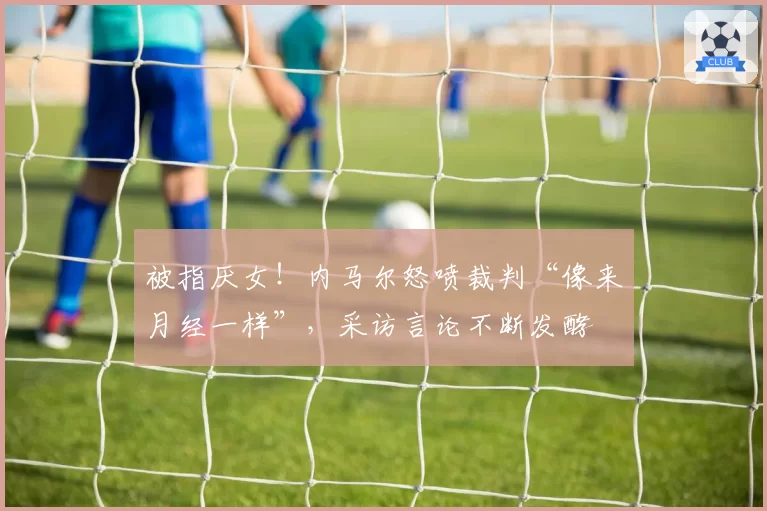 被指厌女!内马尔怒喷裁判“像来月经一样”,采访言论不断发酵