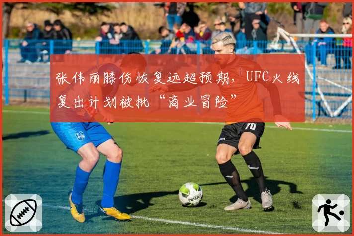 张伟丽膝伤恢复远超预期，UFC火线复出计划被批“商业冒险”