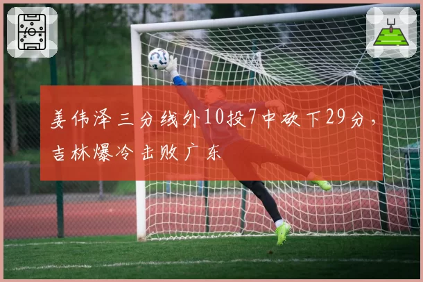 姜伟泽三分线外10投7中砍下29分,吉林爆冷击败广东