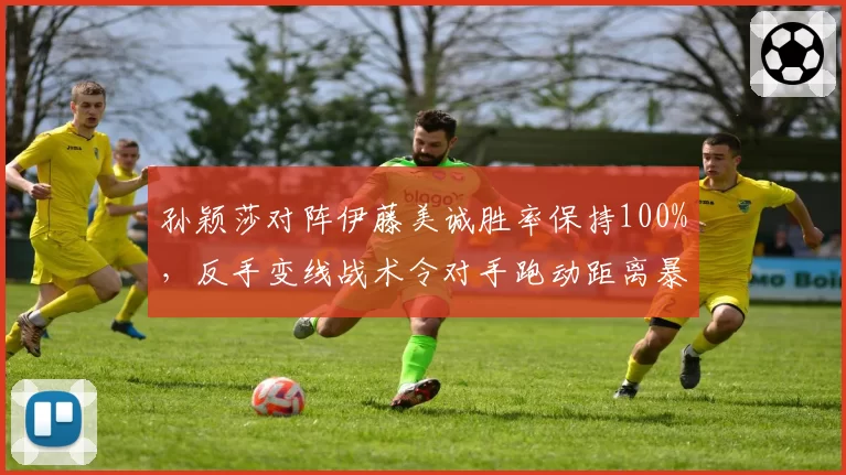 孙颖莎对阵伊藤美诚胜率保持100%，反手变线战术令对手跑动距离暴增