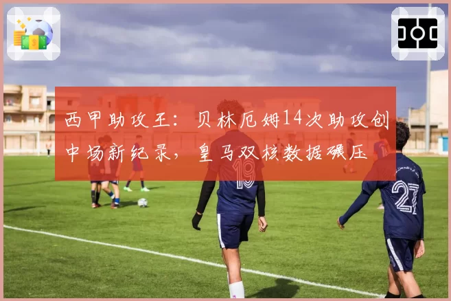 西甲助攻王:贝林厄姆14次助攻创中场新纪录,皇马双核数据碾压