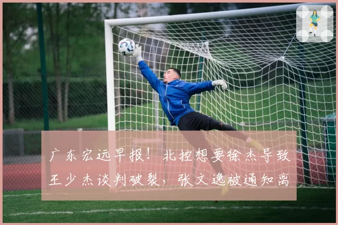 广东宏远早报！北控想要徐杰导致王少杰谈判破裂，张文逸被通知离队，焦泊乔不会离开广东男篮，萨林杰申请降薪留队