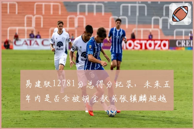 易建联12781分总得分纪录，未来五年内是否会被胡金秋或张镇麟超越？