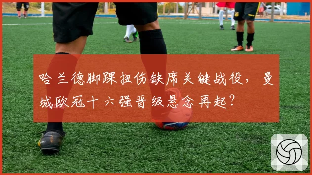 哈兰德脚踝扭伤缺席关键战役，曼城欧冠十六强晋级悬念再起？