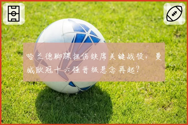 哈兰德脚踝扭伤缺席关键战役，曼城欧冠十六强晋级悬念再起？