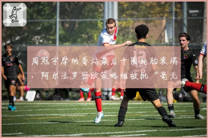 周冠宇摩纳哥站最后十圈轮胎衰竭，阿尔法罗密欧策略组被批“毫无进取心”
