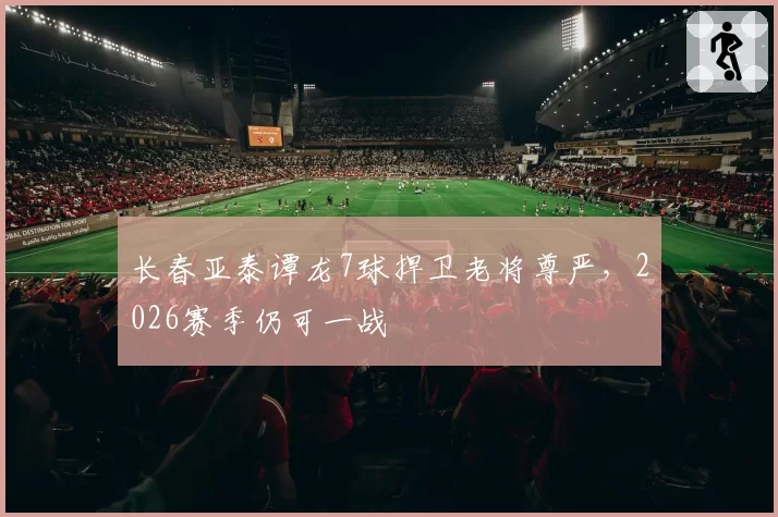 长春亚泰谭龙7球捍卫老将尊严,2026赛季仍可一战