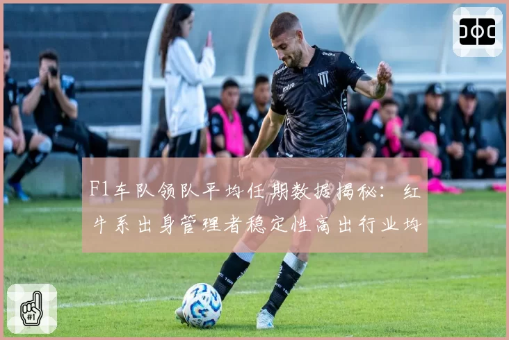 F1车队领队平均任期数据揭秘：红牛系出身管理者稳定性高出行业均值2.4倍