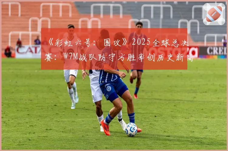 《彩虹六号：围攻》2025全球总决赛：W7M战队防守方胜率创历史新高的地图分析