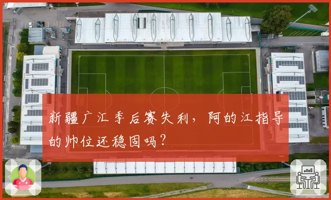 新疆广汇季后赛失利，阿的江指导的帅位还稳固吗？