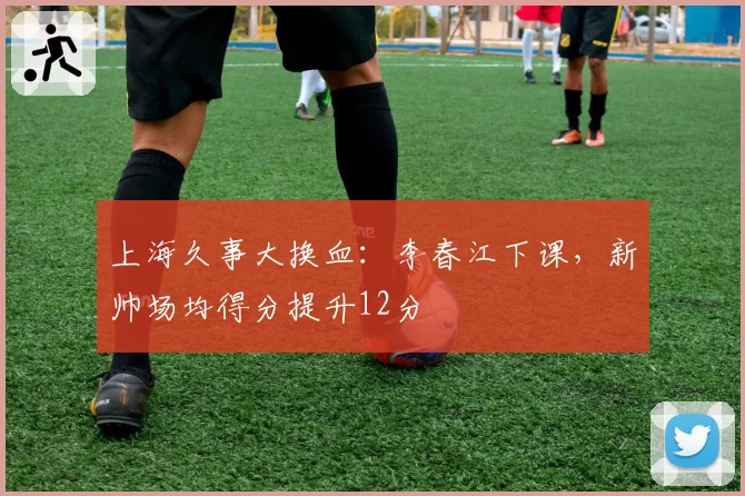 上海久事大换血:李春江下课,新帅场均得分提升12分