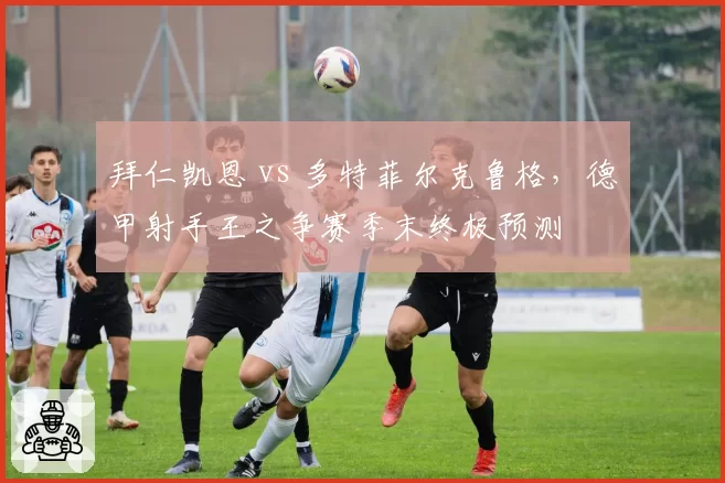 拜仁凯恩 vs 多特菲尔克鲁格，德甲射手王之争赛季末终极预测