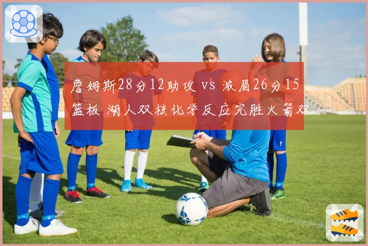 詹姆斯28分12助攻 vs 浓眉26分15篮板 湖人双核化学反应完胜火箭双塔