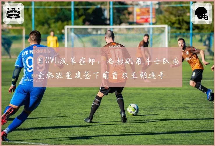 年OWL改革在即，洛杉矶角斗士队或全韩班重建签下前首尔王朝选手