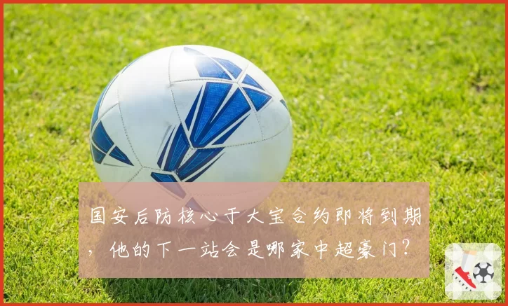 国安后防核心于大宝合约即将到期，他的下一站会是哪家中超豪门？