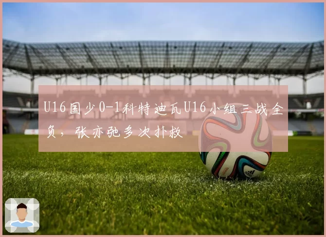 U16国少0-1科特迪瓦U16小组三战全负，张亦弛多次扑救