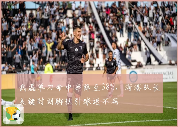 武磊单刀命中率降至38%，海港队长关键时刻脚软引球迷不满