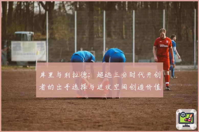 库里与利拉德:超远三分时代开创者的出手选择与进攻空间创造价值对比