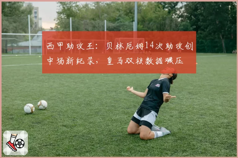 西甲助攻王:贝林厄姆14次助攻创中场新纪录,皇马双核数据碾压