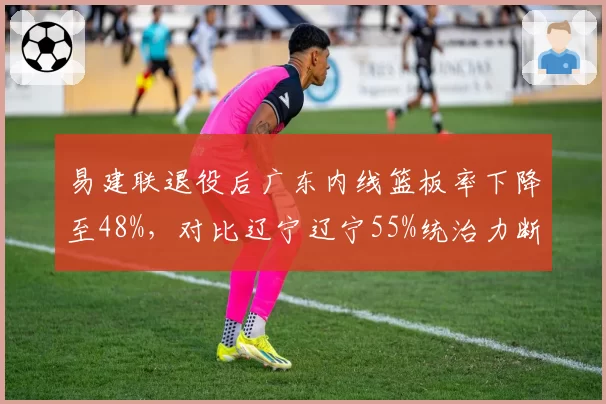 易建联退役后广东内线篮板率下降至48%，对比辽宁辽宁55%统治力断层