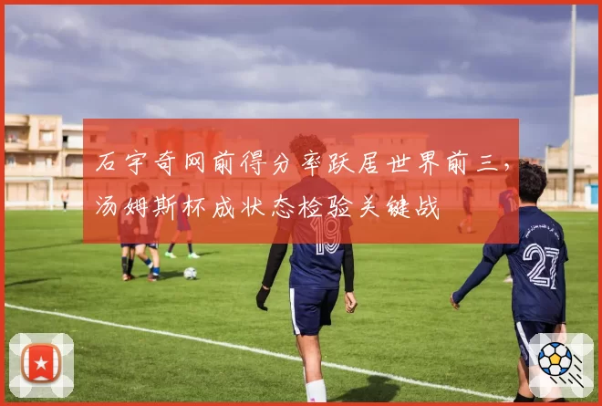 石宇奇网前得分率跃居世界前三，汤姆斯杯成状态检验关键战