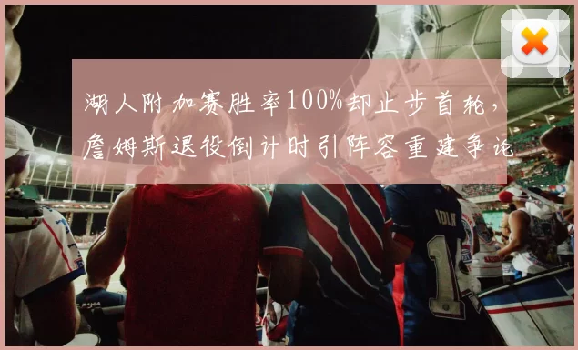 湖人附加赛胜率100%却止步首轮,詹姆斯退役倒计时引阵容重建争论