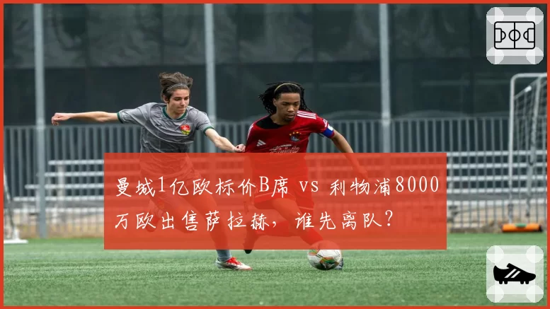 曼城1亿欧标价B席 vs 利物浦8000万欧出售萨拉赫,谁先离队?