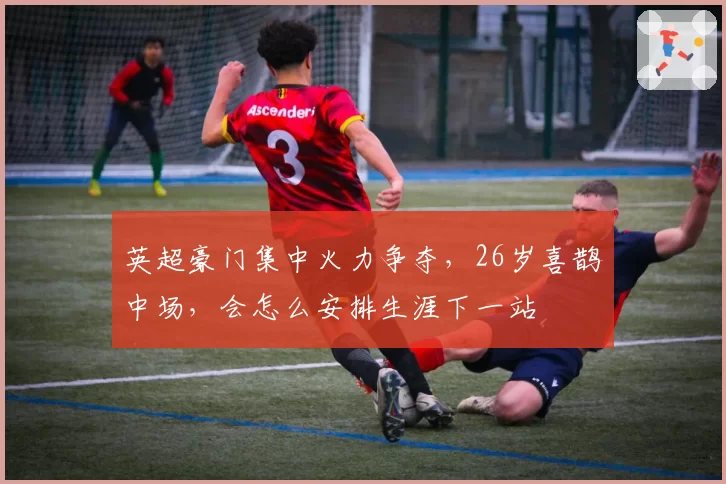 英超豪门集中火力争夺，26岁喜鹊中场，会怎么安排生涯下一站