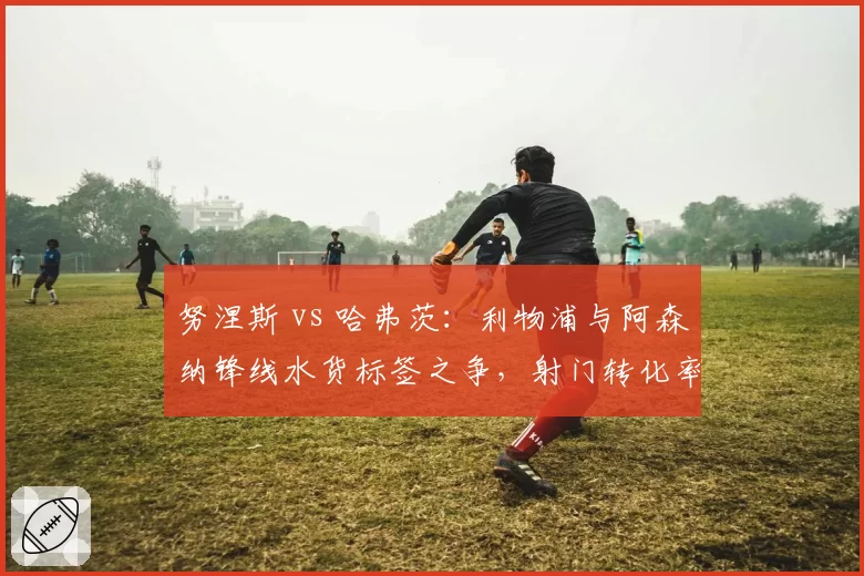 努涅斯 vs 哈弗茨：利物浦与阿森纳锋线水货标签之争，射门转化率与预期进球值差距显著