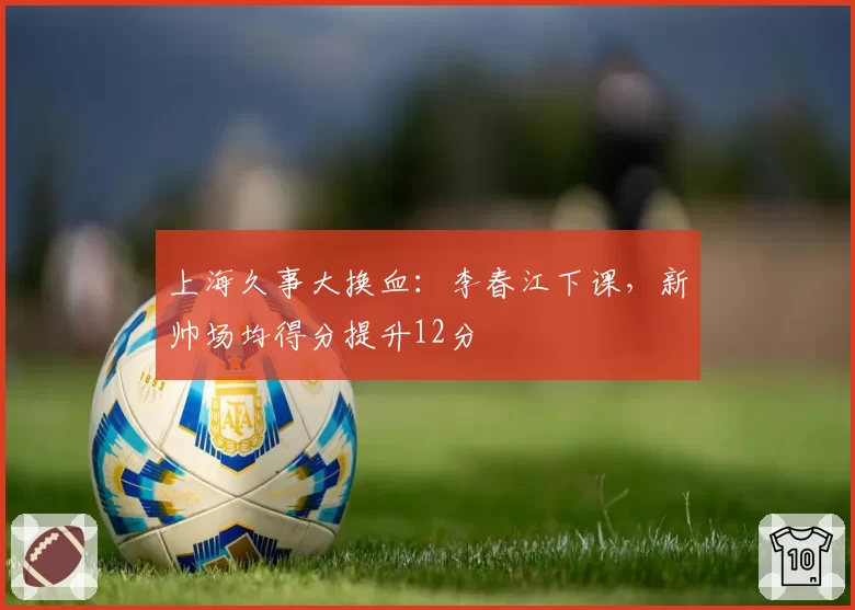 上海久事大换血:李春江下课,新帅场均得分提升12分