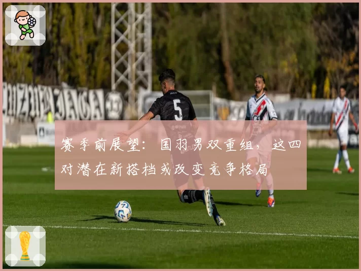 赛季前展望：国羽男双重组，这四对潜在新搭档或改变竞争格局