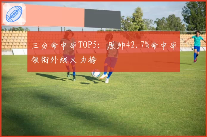 三分命中率TOP5：原帅42.7%命中率领衔外线火力榜
