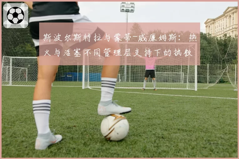 斯波尔斯特拉与蒙蒂-威廉姆斯:热火与活塞不同管理层支持下的执教环境剖析