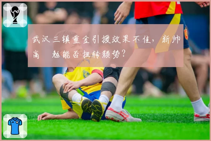 武汉三镇重金引援效果不佳，新帅高畠勉能否扭转颓势？