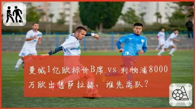 曼城1亿欧标价B席 vs 利物浦8000万欧出售萨拉赫,谁先离队?
