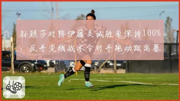 孙颖莎对阵伊藤美诚胜率保持100%，反手变线战术令对手跑动距离暴增