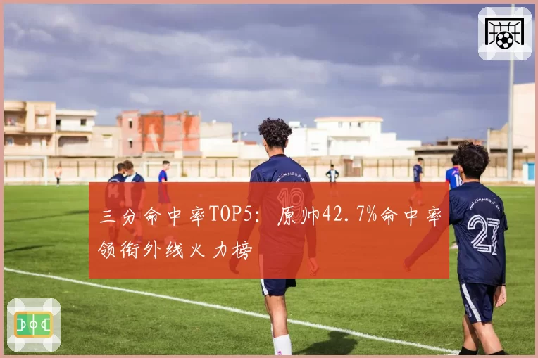 三分命中率TOP5：原帅42.7%命中率领衔外线火力榜