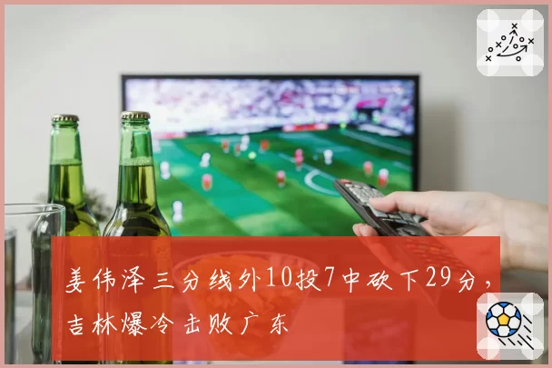 姜伟泽三分线外10投7中砍下29分,吉林爆冷击败广东